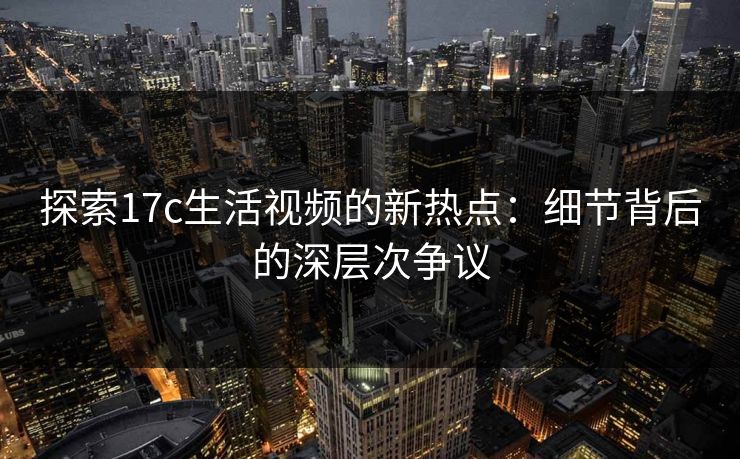 探索17c生活视频的新热点：细节背后的深层次争议