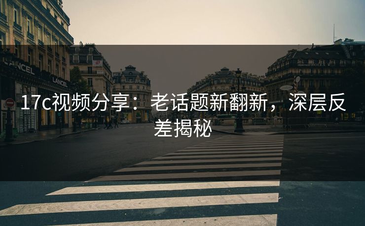 17c视频分享：老话题新翻新，深层反差揭秘