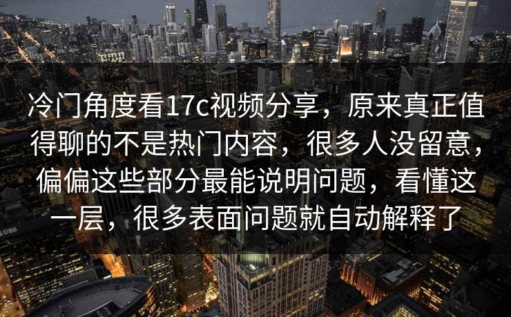 冷门角度看17c视频分享，原来真正值得聊的不是热门内容，很多人没留意，偏偏这些部分最能说明问题，看懂这一层，很多表面问题就自动解释了